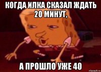 когда илка сказал ждать 20 минут, а прошло уже 40