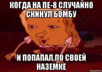 когда на пе-8 случайно скинул бомбу и попапал по своей наземке