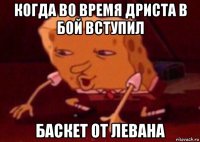 когда во время дриста в бой вступил баскет от левана