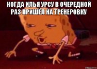 когда илья урсу в очередной раз пришёл на тренеровку 