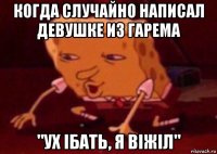 когда случайно написал девушке из гарема "ух ібать, я віжіл"