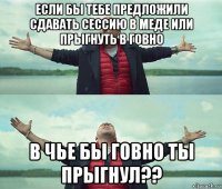 если бы тебе предложили сдавать сессию в меде или прыгнуть в говно в чье бы говно ты прыгнул??