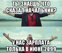 ты знаешь что сказал начальник? у нас зарплата толька в июне 2099