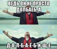 ведь он не просто долбаеб, а д-о-л-б-а-ё-б-и-щ-е