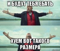 и будут тебя ебать хуем вот такого размера