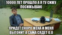 10000 лет прошло а я ту сижу посижываю придет скоро жена и меня выгонит а сама сядет о.о