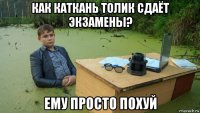 как каткань толик сдаёт экзамены? ему просто похуй