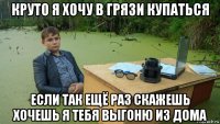 круто я хочу в грязи купаться если так ещё раз скажешь хочешь я тебя выгоню из дома