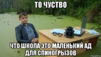 то чуство что школа это маленький ад для спиногрызов