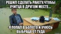 решил сделать ракету,чтобы учитца в другом месте.... я попал в болото и учюсь выбраца от туда