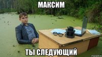 максим ты следующий