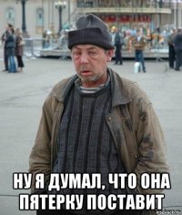  ну я думал, что она пятерку поставит