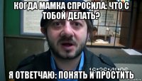 когда мамка спросила: что с тобой делать? я ответчаю: понять и простить