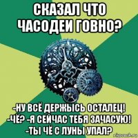 сказал что часодеи говно? -ну всё держысь осталец! -чё? -я сейчас тебя зачасую! -ты чё с луны упал?