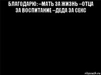 благодарю: –мать за жизнь –отца за воспитание –деда за секс 