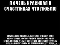 я очень красивая и счастливая что люблю безусловной любовью-никто так не может вот и несчастливы...учитесь любить безусловно и вам будет...освободитесь от своего эго-совершенствуйтесь люди-сначала тяжело но потом сами будете рады