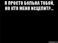 я просто больна тобой, но кто меня исцелит?... 