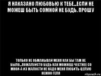 я наказано любовью к тебе...если не можеш быть сомной не будь. прошу только не обманывай меня как бы там не было...пожалуйсто будь как можнеш честнее со мной-а из жалости не надо меня любить-целую нежно геля