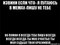 извини если что- я путаюсь в мемах-пишу не тебе но помни я всегда тебе пишу всегда всегда всегда-ты мое счастье! ты моя судьба! твоя красиивая