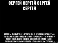 сергей сергей сергей сергей звезды пишут твое -прости мою небоагодарность-а ты даже не обвиняеш меня не сердишся- ты наверно ангел сошедший с небес-боже меня никто так не любил!!!я очень хочу быть с тобой очень! галюня