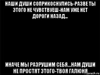 наши души соприкоснулись-разве ты этого не чувствуеш-нам уже нет дороги назад... иначе мы разрушим себя...нам души не простят этого-твоя галюня