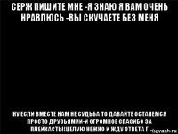 серж пишите мне -я знаю я вам очень нравлюсь -вы скучаете без меня ну если вместе нам не судьба то давайте останемся просто друзьямии-и огромное спасибо за плейкасты!целую нежно и жду ответа г