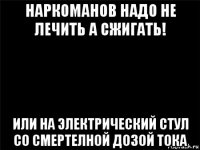 наркоманов надо не лечить а сжигать! или на электрический стул со смертелной дозой тока