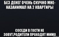 без денег очень скучно мне- назанимал на 2 квартиры соседи в гости не зовут,родители проходят мимо