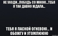 не уходи...побудь со мною...тебя я так давно ждала... тебя я лаской огневою... и обожгу и утомлююю