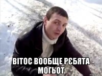  вітос вообще рєбята могьот