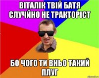 віталік твій батя случйно не тракторіст бо чого ти вньо такий плуг