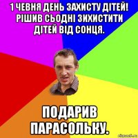 1 чевня день захисту дітей! рішив сьодні зихистити дітей від сонця. подарив парасольку.