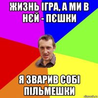 жизнь ігра, а ми в нєй - пєшки я зварив собі пільмешки