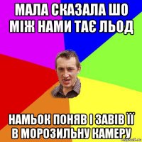 мала сказала шо між нами тає льод намьок поняв і завів її в морозильну камеру