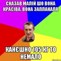 сказав малій шо вона красіва, вона заплакала канєшно 105 кг то немало