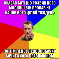 сказав баті шо розбив його москвіч він пропав не бачив його цілий тиждень поітім ледве ледве побачив бачити його правим оком