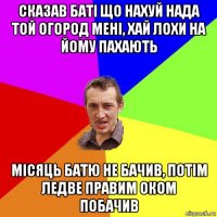 сказав баті що нахуй нада той огород мені, хай лохи на йому пахають місяць батю не бачив, потім ледве правим оком побачив