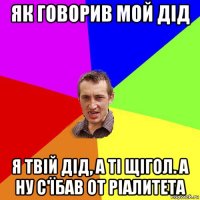 як говорив мой дід я твій дід, а ті щігол. а ну с'їбав от ріалитета