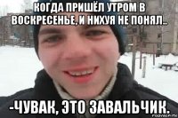 когда пришёл утром в воскресенье, и нихуя не понял.. -чувак, это завальчик.