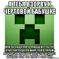 я тебя взорву к чертовой бабушке или ты сюда опять придёш вот ты тут точно зайграешся в майн тебя в тюрьму посадят криперы и в школу тебе не долго опаздать если ты играеш в 3:45 ночи