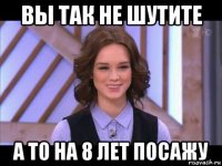 вы так не шутите а то на 8 лет посажу