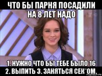 что бы парня посадили на 8 лет надо 1. нужно что бы тебе было 16 2. выпить 3. заняться сек*ом.