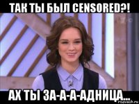 так ты был censored?! ах ты за-а-а-адница...