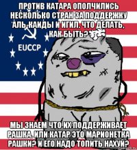 против катара ополчились несколько стран за поддержку аль-каиды и игил. что делать, как быть? мы знаем что их поддерживает рашка. или катар это марионетка рашки? и его надо топить нахуй?