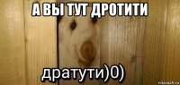 а вы тут дротити 