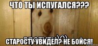 что ты испугался??? старосту увидел? не бойся!