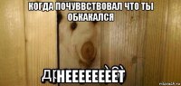 когда почуввствовал что ты обкакался неееееееет