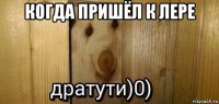 когда пришёл к лере 