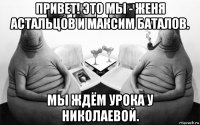 привет! это мы - женя астальцов и максим баталов. мы ждём урока у николаевой.