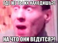 где же ты их находишь?! на что они ведутся?!